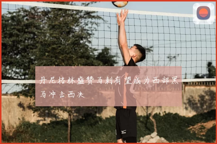 丹尼格林盛赞马刺有望成为西部黑马冲击西决