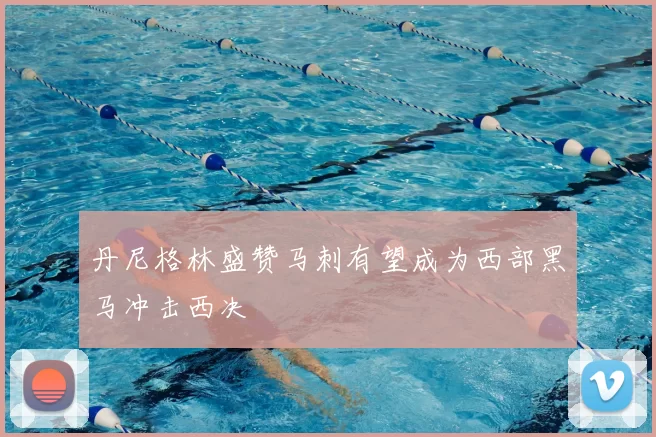 丹尼格林盛赞马刺有望成为西部黑马冲击西决
