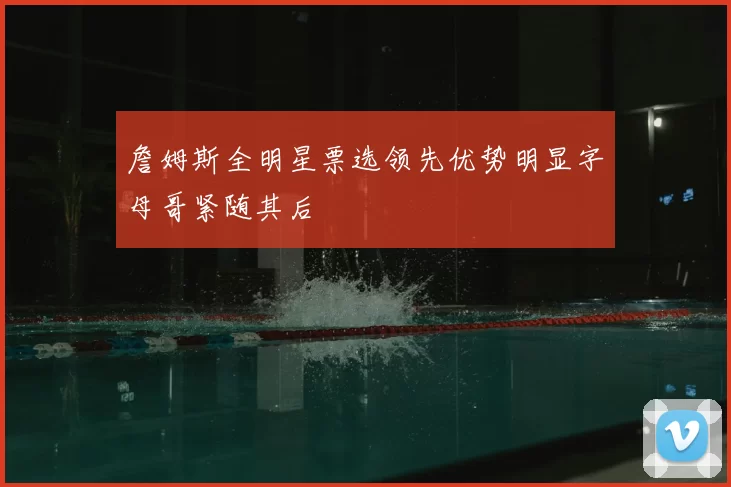 詹姆斯全明星票选领先优势明显字母哥紧随其后