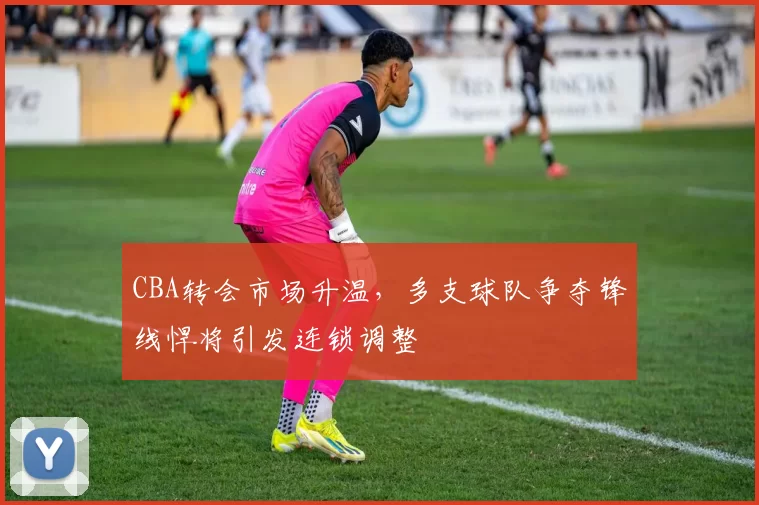 CBA转会市场升温,多支球队争夺锋线悍将引发连锁调整