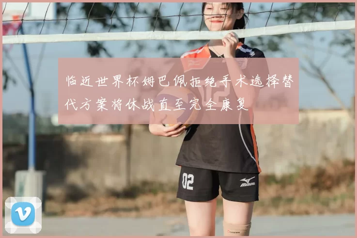 临近世界杯姆巴佩拒绝手术选择替代方案将休战直至完全康复