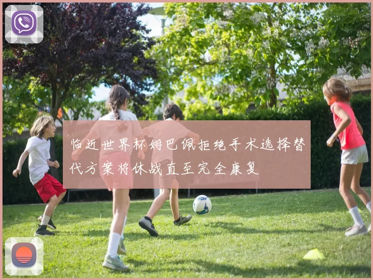 临近世界杯姆巴佩拒绝手术选择替代方案将休战直至完全康复