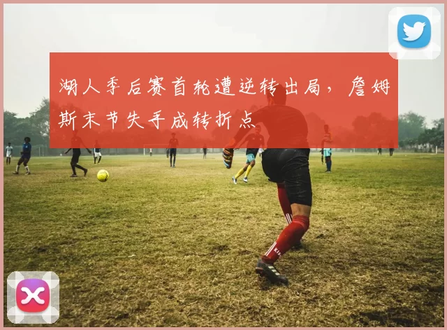 湖人季后赛首轮遭逆转出局，詹姆斯末节失手成转折点