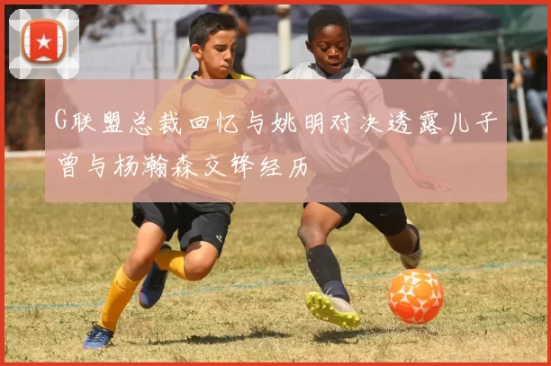 G联盟总裁回忆与姚明对决透露儿子曾与杨瀚森交锋经历