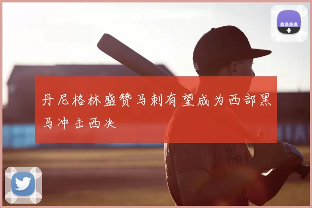 丹尼格林盛赞马刺有望成为西部黑马冲击西决
