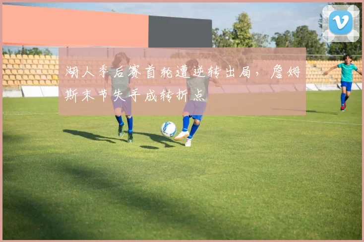 湖人季后赛首轮遭逆转出局，詹姆斯末节失手成转折点