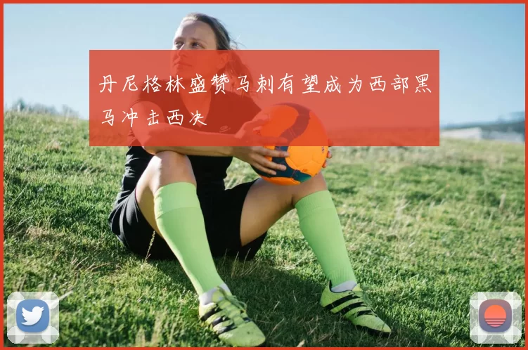 丹尼格林盛赞马刺有望成为西部黑马冲击西决