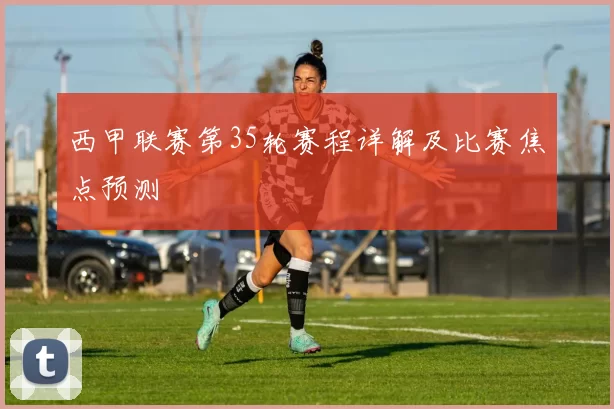 西甲联赛第35轮赛程详解及比赛焦点预测