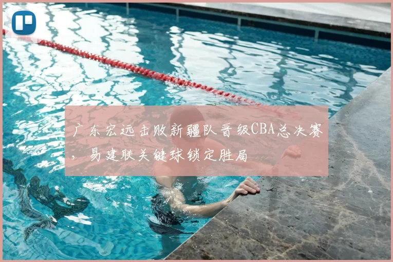 广东宏远击败新疆队晋级CBA总决赛,易建联关键球锁定胜局