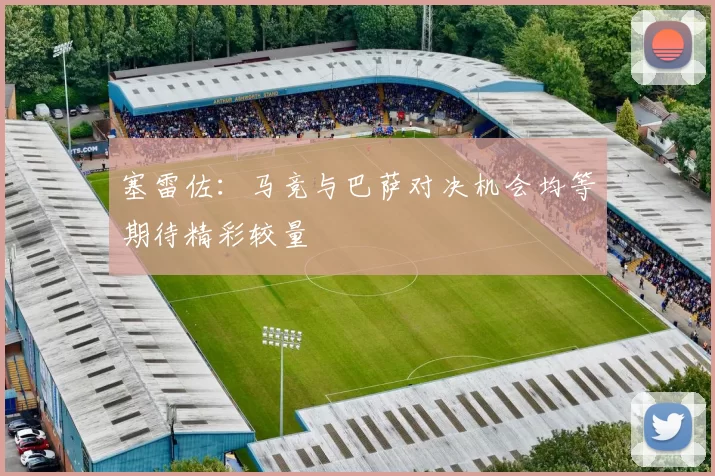 塞雷佐：马竞与巴萨对决机会均等期待精彩较量