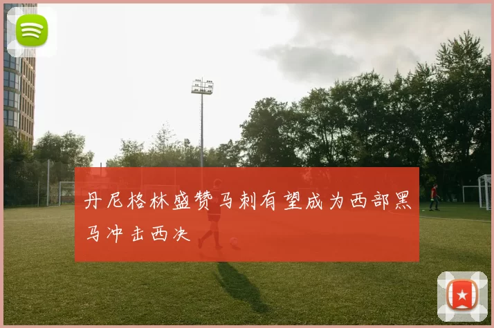 丹尼格林盛赞马刺有望成为西部黑马冲击西决