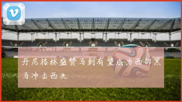 丹尼格林盛赞马刺有望成为西部黑马冲击西决