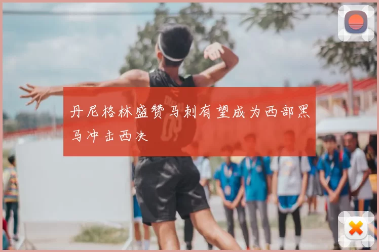 丹尼格林盛赞马刺有望成为西部黑马冲击西决