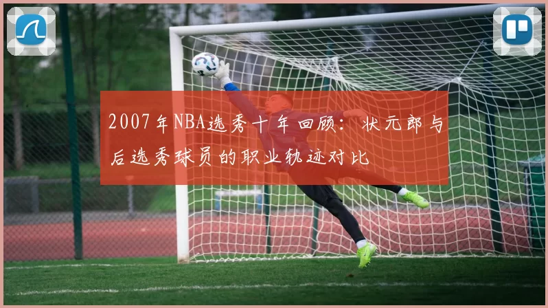 2007年NBA选秀十年回顾：状元郎与后选秀球员的职业轨迹对比