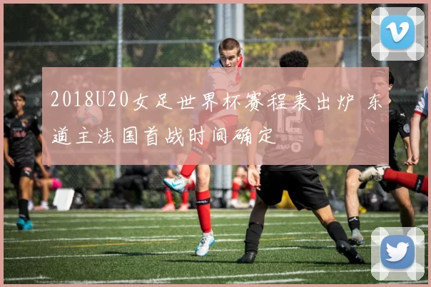 2018U20女足世界杯赛程表出炉 东道主法国首战时间确定
