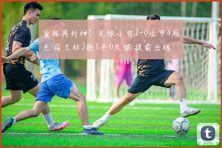 董路再封神！足球小将2-0法甲4冠王 荷兰杯3胜1平0失球 提前出线