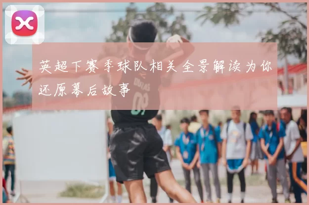 英超下赛季球队相关全景解读为你还原幕后故事