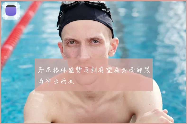 丹尼格林盛赞马刺有望成为西部黑马冲击西决