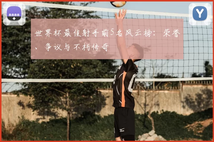 世界杯最佳射手前5名风云榜:荣誉、争议与不朽传奇
