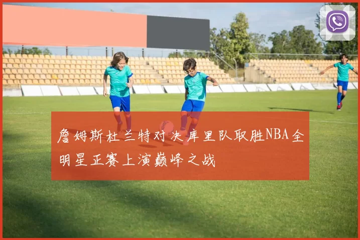 詹姆斯杜兰特对决库里队取胜NBA全明星正赛上演巅峰之战