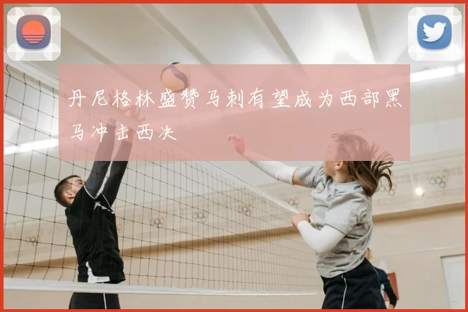 丹尼格林盛赞马刺有望成为西部黑马冲击西决