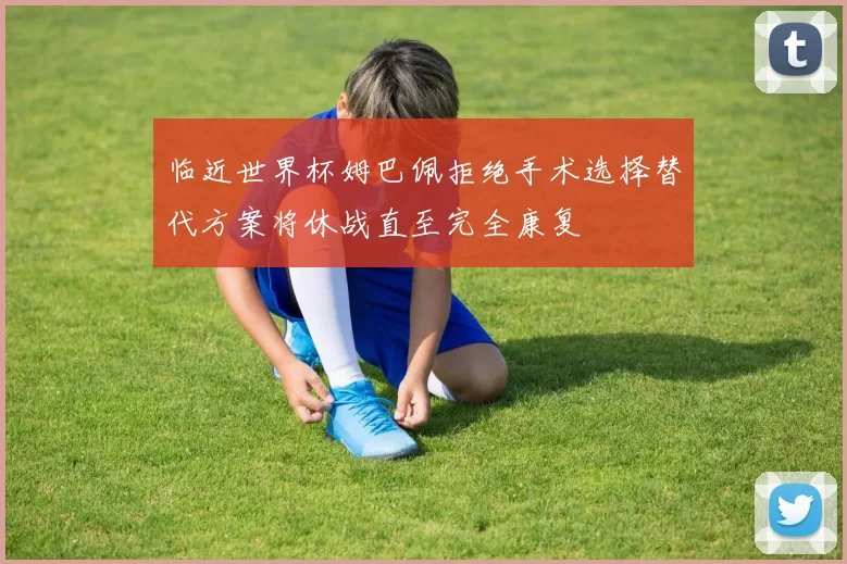 临近世界杯姆巴佩拒绝手术选择替代方案将休战直至完全康复