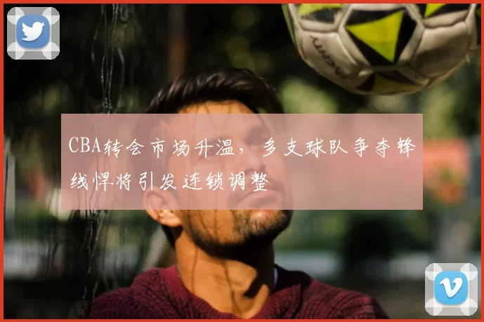 CBA转会市场升温,多支球队争夺锋线悍将引发连锁调整