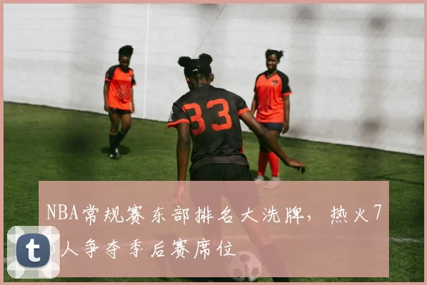 NBA常规赛东部排名大洗牌，热火76人争夺季后赛席位