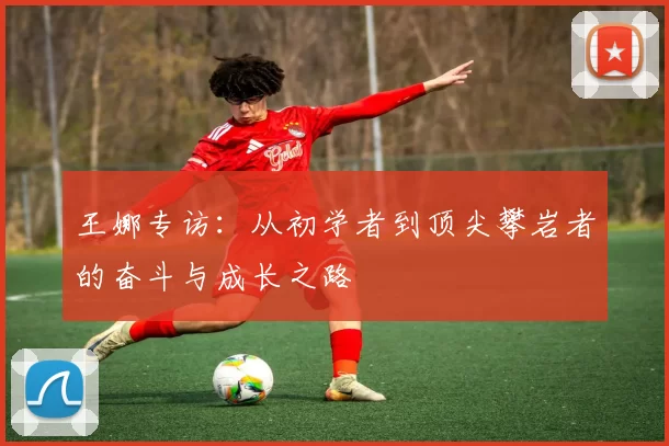 王娜专访：从初学者到顶尖攀岩者的奋斗与成长之路