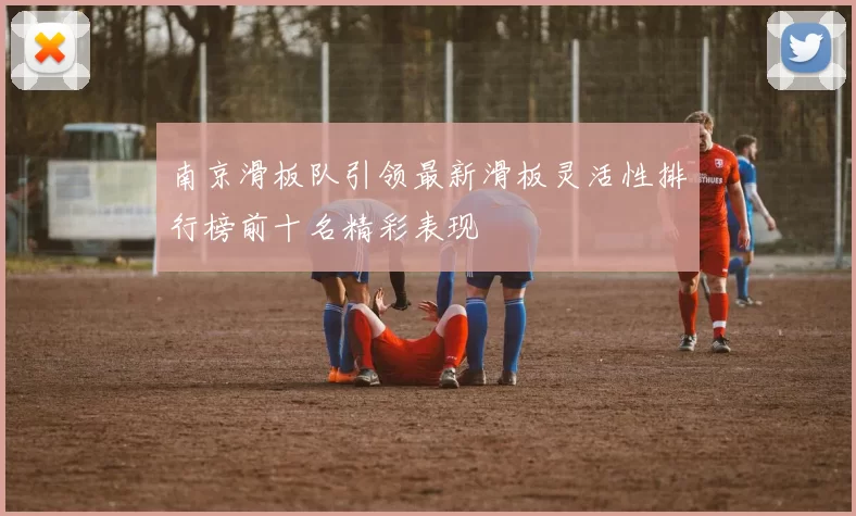 南京滑板队引领最新滑板灵活性排行榜前十名精彩表现