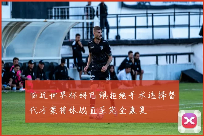 临近世界杯姆巴佩拒绝手术选择替代方案将休战直至完全康复