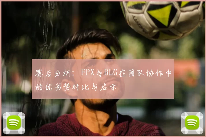 赛后分析：FPX与BLG在团队协作中的优劣势对比与启示