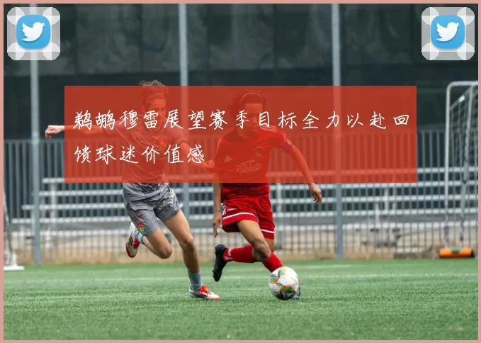 鹈鹕穆雷展望赛季目标全力以赴回馈球迷价值感