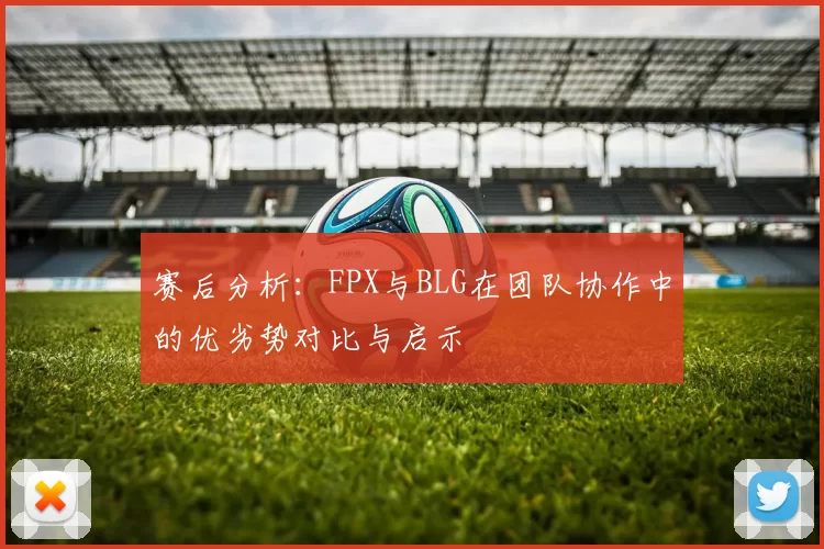 赛后分析：FPX与BLG在团队协作中的优劣势对比与启示