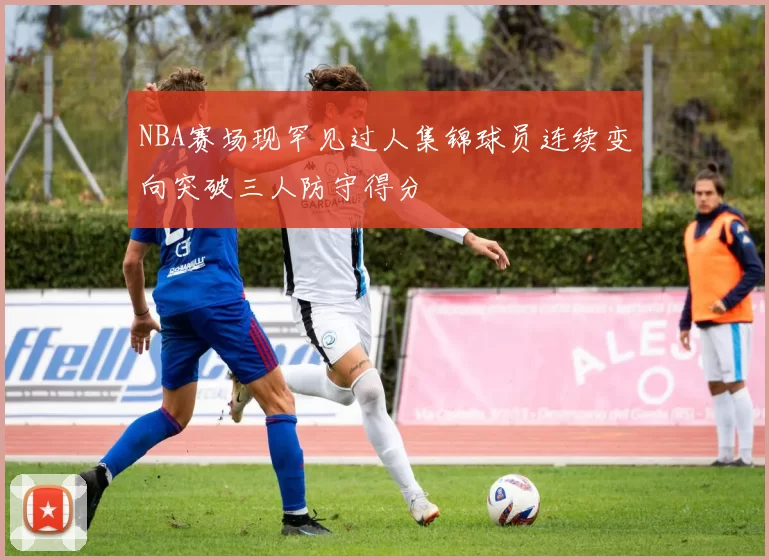 NBA赛场现罕见过人集锦球员连续变向突破三人防守得分