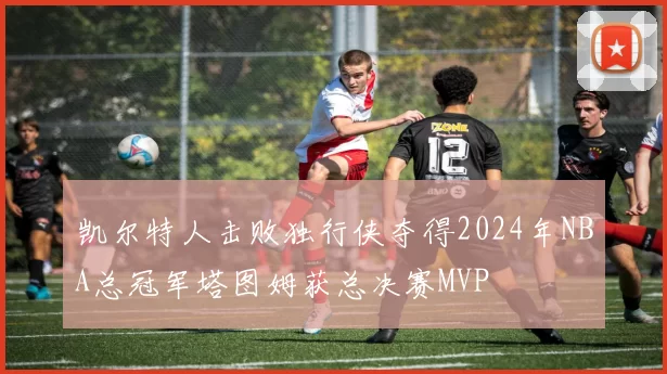 凯尔特人击败独行侠夺得2024年NBA总冠军塔图姆获总决赛MVP