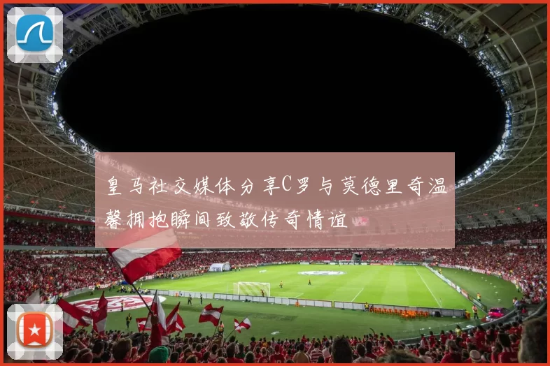 皇马社交媒体分享C罗与莫德里奇温馨拥抱瞬间致敬传奇情谊