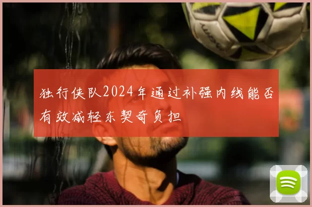 独行侠队2024年通过补强内线能否有效减轻东契奇负担