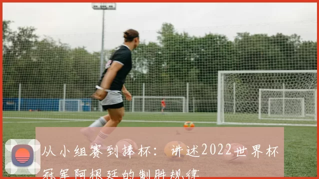 从小组赛到捧杯:讲述2022世界杯冠军阿根廷的制胜规律