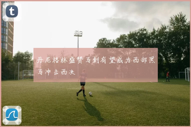 丹尼格林盛赞马刺有望成为西部黑马冲击西决