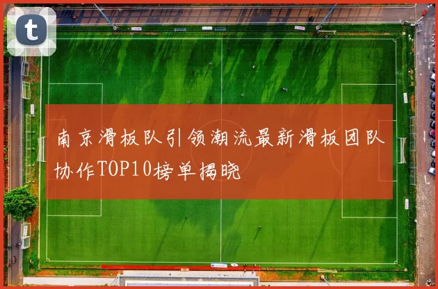南京滑板队引领潮流最新滑板团队协作TOP10榜单揭晓