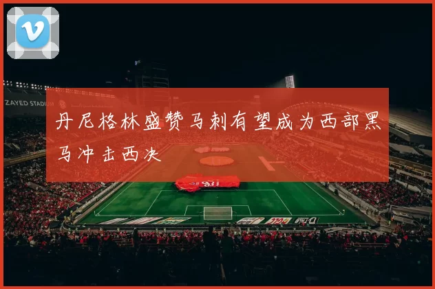 丹尼格林盛赞马刺有望成为西部黑马冲击西决