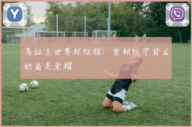 乌拉圭世界杯征程:坚韧防守背后的南美荣耀