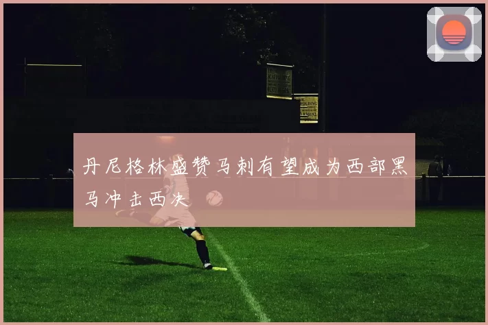 丹尼格林盛赞马刺有望成为西部黑马冲击西决