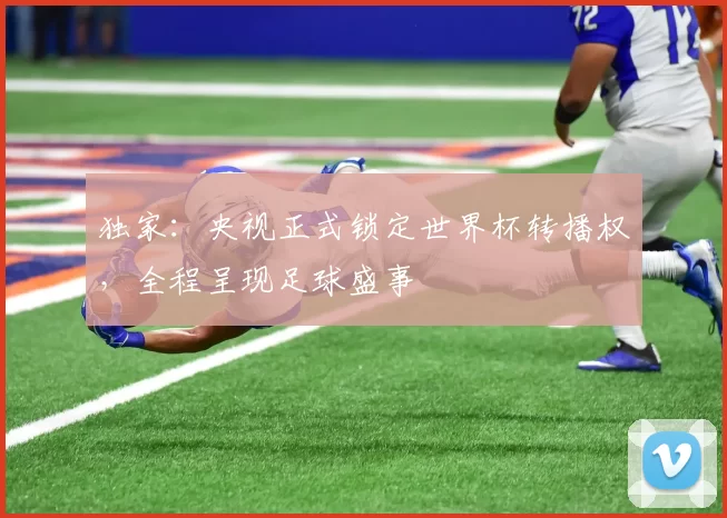 独家:央视正式锁定世界杯转播权,全程呈现足球盛事