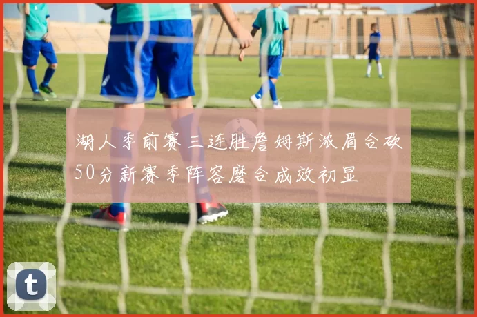 湖人季前赛三连胜詹姆斯浓眉合砍50分新赛季阵容磨合成效初显