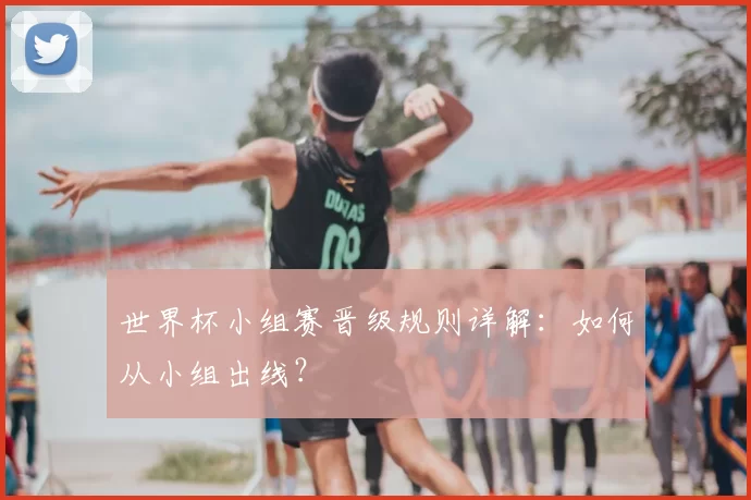 世界杯小组赛晋级规则详解：如何从小组出线？