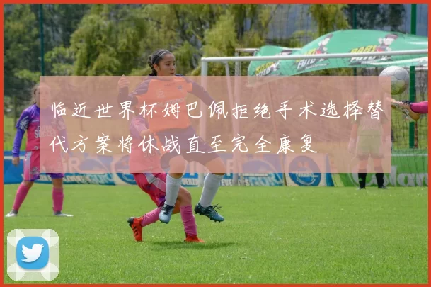 临近世界杯姆巴佩拒绝手术选择替代方案将休战直至完全康复