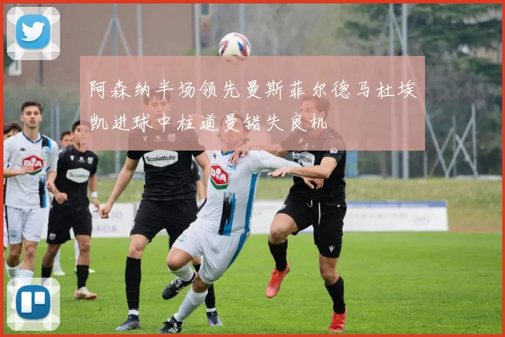 阿森纳半场领先曼斯菲尔德马杜埃凯进球中柱道曼错失良机