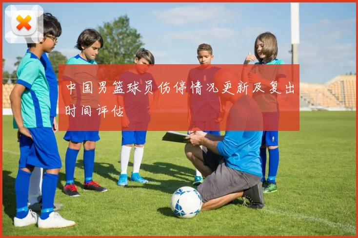 中国男篮球员伤停情况更新及复出时间评估